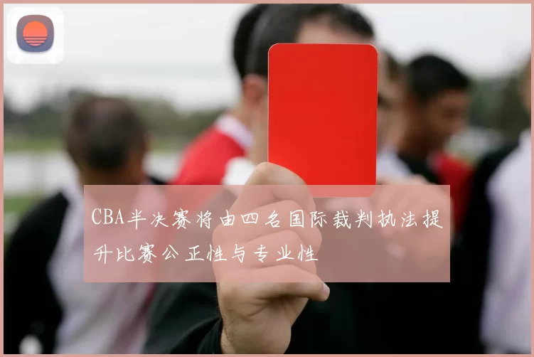 CBA半决赛将由四名国际裁判执法提升比赛公正性与专业性