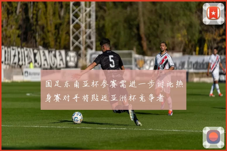 国足东南亚杯参赛需进一步讨论热身赛对手将贴近亚洲杯竞争者