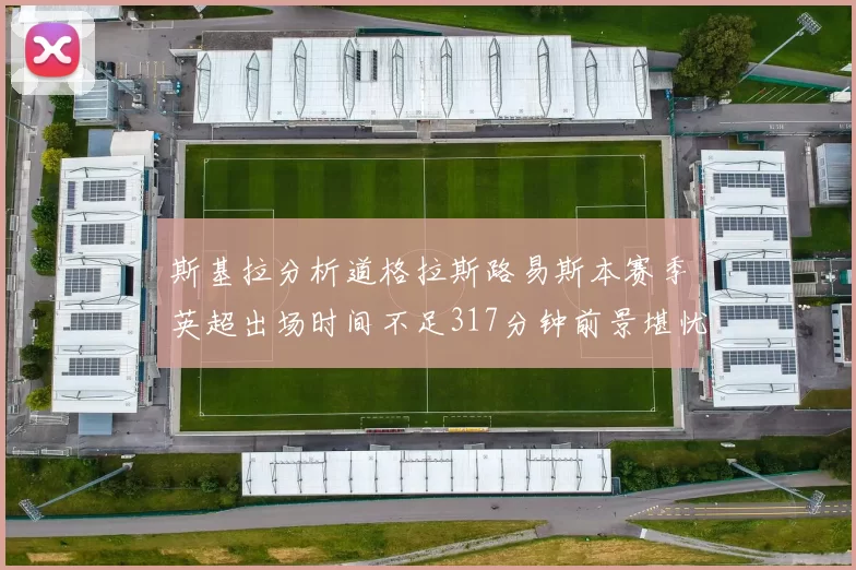 斯基拉分析道格拉斯路易斯本赛季英超出场时间不足317分钟前景堪忧