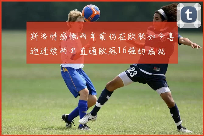 斯洛特感慨两年前仍在欧联如今喜迎连续两年直通欧冠16强的成就
