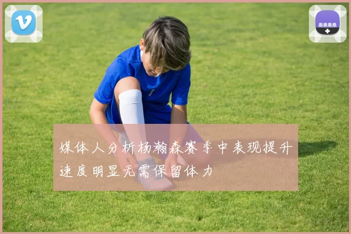 媒体人分析杨瀚森赛季中表现提升速度明显无需保留体力