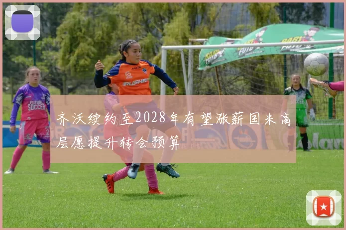 齐沃续约至2028年有望涨薪国米高层愿提升转会预算