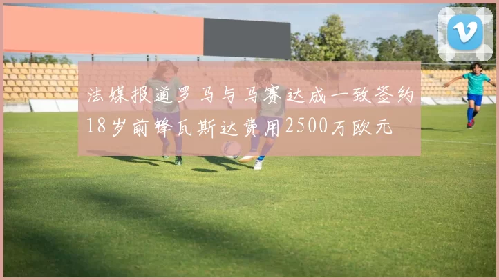 法媒报道罗马与马赛达成一致签约18岁前锋瓦斯达费用2500万欧元