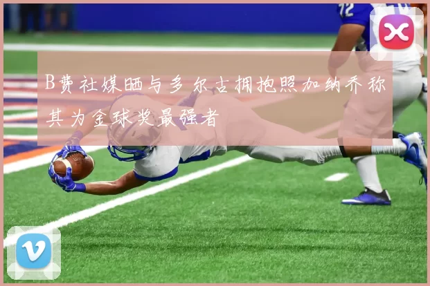 B费社媒晒与多尔古拥抱照加纳乔称其为金球奖最强者