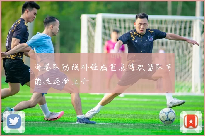海港队防线补强成重点傅欢留队可能性逐渐上升