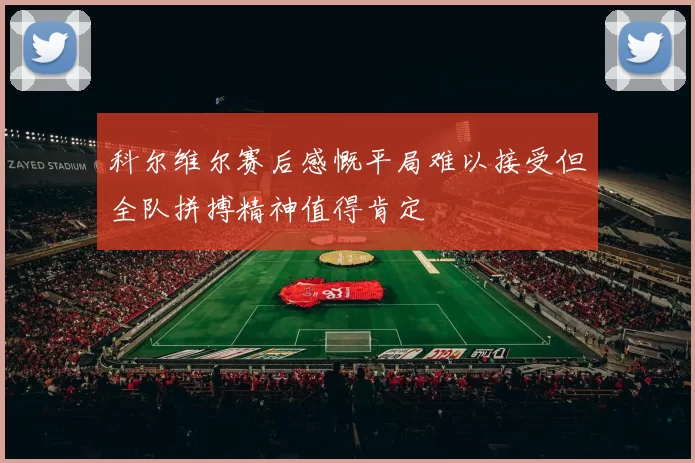科尔维尔赛后感慨平局难以接受但全队拼搏精神值得肯定