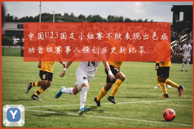 中国U23国足小组赛不败表现出色成功晋级赛事八强创历史新纪录