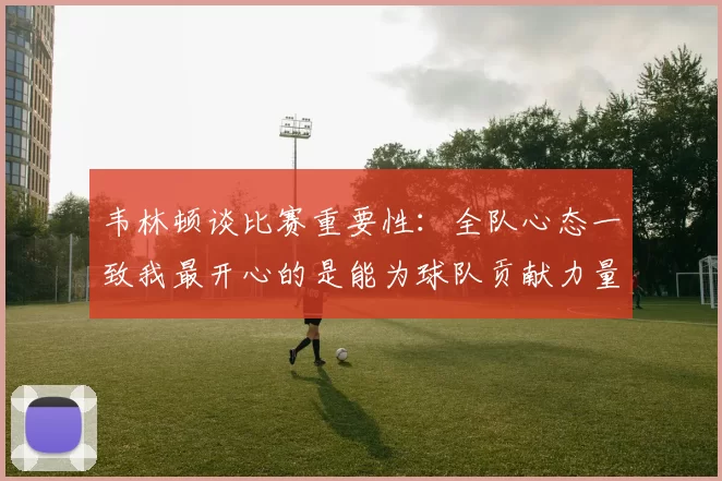 韦林顿谈比赛重要性：全队心态一致我最开心的是能为球队贡献力量